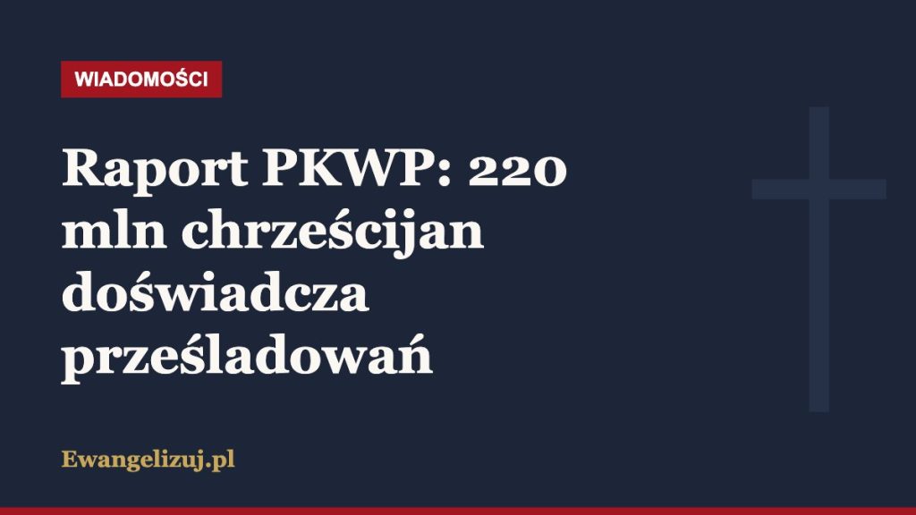 Wiadomości Ewangelizuj.pl: Raport PKWP: 220 mln chrześcijan doświadcza prześladowań